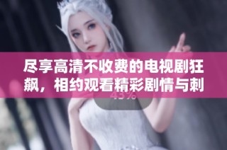 尽享高清不收费的电视剧狂飙，相约观看精彩剧情与刺激冒险