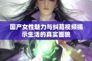 国产女性魅力与纠葛视频揭示生活的真实面貌
