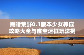 黑暗荒野0.1版本少女养成攻略大全与虚空远征玩法揭秘