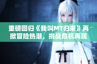 重磅回归《我叫MT归来》再掀冒险热潮，挑战危机再现