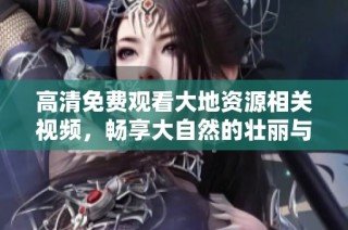 高清免费观看大地资源相关视频，畅享大自然的壮丽与奥秘