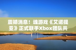 震撼消息！魂游戏《艾诺提亚》正式联手Xbox团队共同展开合作