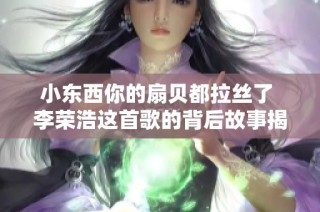 小东西你的扇贝都拉丝了 李荣浩这首歌的背后故事揭秘