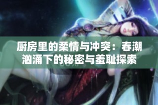 厨房里的柔情与冲突：春潮汹涌下的秘密与羞耻探索