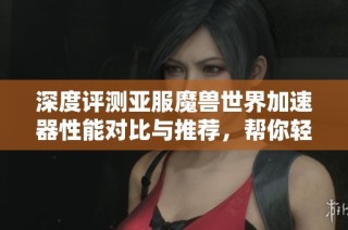 深度评测亚服魔兽世界加速器性能对比与推荐，帮你轻松找到最佳加速器提升游戏体验