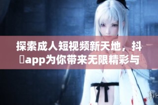探索成人短视频新天地，抖抈app为你带来无限精彩与乐趣