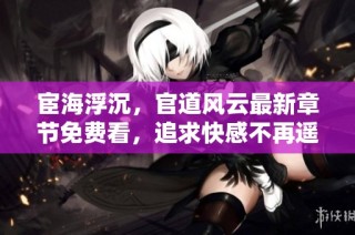 宦海浮沉，官道风云最新章节免费看，追求快感不再遥远！