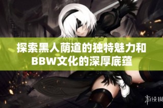 探索黑人荫道的独特魅力和BBW文化的深厚底蕴
