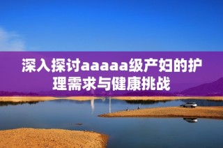 深入探讨aaaaa级产妇的护理需求与健康挑战
