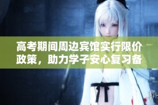 高考期间周边宾馆实行限价政策，助力学子安心复习备考