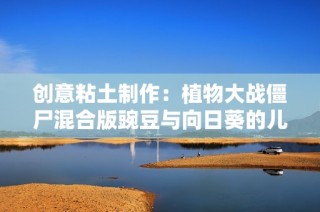 创意粘土制作：植物大战僵尸混合版豌豆与向日葵的儿童动画故事完整版