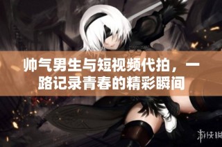 帅气男生与短视频代拍，一路记录青春的精彩瞬间