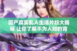 国产真实乱人生活片段大揭秘 让你了解不为人知的背后故事