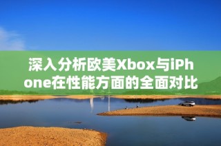深入分析欧美Xbox与iPhone在性能方面的全面对比与实际表现