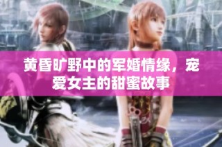 黄昏旷野中的军婚情缘，宠爱女主的甜蜜故事