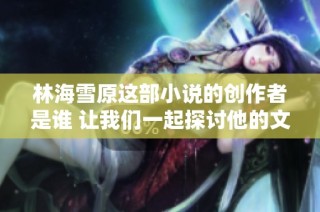 林海雪原这部小说的创作者是谁 让我们一起探讨他的文学成就