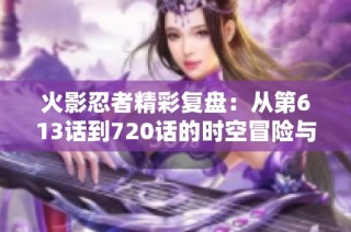 火影忍者精彩复盘：从第613话到720话的时空冒险与传奇故事