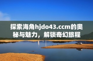 探索海角hjdo43.ccm的奥秘与魅力，解锁奇幻旅程