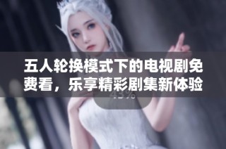 五人轮换模式下的电视剧免费看，乐享精彩剧集新体验