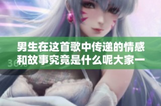 男生在这首歌中传递的情感和故事究竟是什么呢大家一起来探讨吧