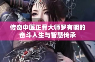 传奇中医正骨大师罗有明的奋斗人生与智慧传承