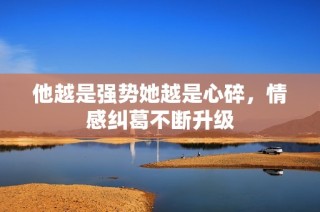 他越是强势她越是心碎，情感纠葛不断升级