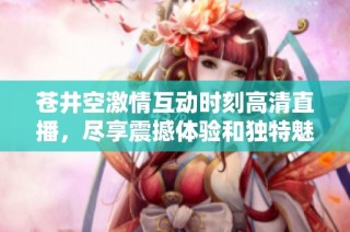 苍井空激情互动时刻高清直播，尽享震撼体验和独特魅力