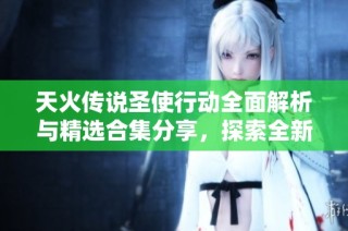 天火传说圣使行动全面解析与精选合集分享，探索全新游戏体验与精彩内容