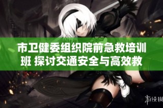 市卫健委组织院前急救培训班 探讨交通安全与高效救援新策略