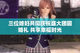 三位媳妇共同庆祝盛大团圆婚礼 共享幸福时光