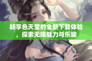 畅享色天堂的全新下载体验，探索无限魅力与乐趣