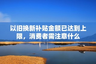 以旧换新补贴金额已达到上限，消费者需注意什么