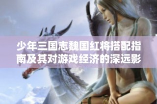 少年三国志魏国红将搭配指南及其对游戏经济的深远影响分析