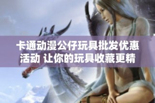 卡通动漫公仔玩具批发优惠活动 让你的玩具收藏更精彩
