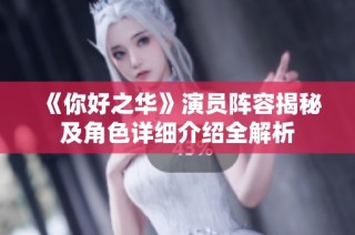 《你好之华》演员阵容揭秘及角色详细介绍全解析