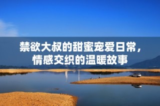 禁欲大叔的甜蜜宠爱日常，情感交织的温暖故事