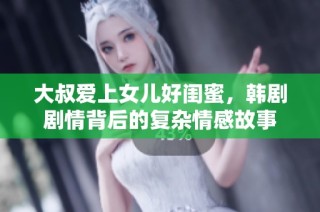 大叔爱上女儿好闺蜜，韩剧剧情背后的复杂情感故事