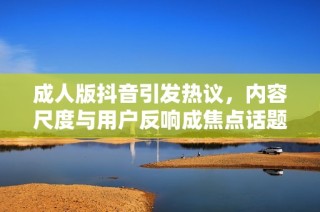成人版抖音引发热议，内容尺度与用户反响成焦点话题
