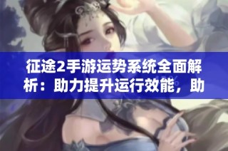 征途2手游运势系统全面解析：助力提升运行效能，助您勇攀游戏巅峰