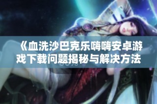 《血洗沙巴克乐嗨嗨安卓游戏下载问题揭秘与解决方法》