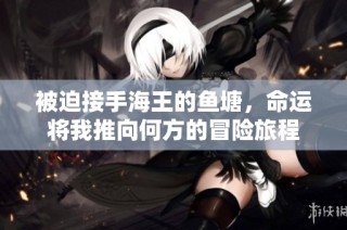 被迫接手海王的鱼塘，命运将我推向何方的冒险旅程