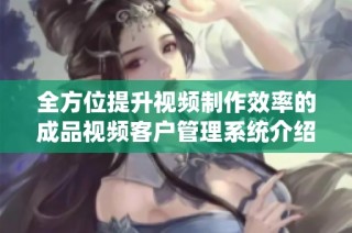 全方位提升视频制作效率的成品视频客户管理系统介绍