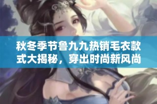 秋冬季节鲁九九热销毛衣款式大揭秘，穿出时尚新风尚