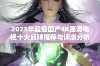 2023年超值国产4K高清电视十大品牌推荐与评测分析