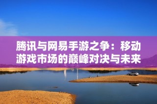腾讯与网易手游之争：移动游戏市场的巅峰对决与未来探索