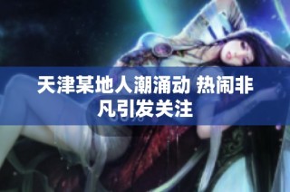 天津某地人潮涌动 热闹非凡引发关注