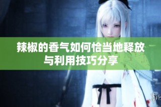 辣椒的香气如何恰当地释放与利用技巧分享