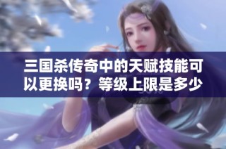 三国杀传奇中的天赋技能可以更换吗？等级上限是多少呢