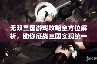 无双三国游戏攻略全方位解析，助你征战三国实现统一梦想
