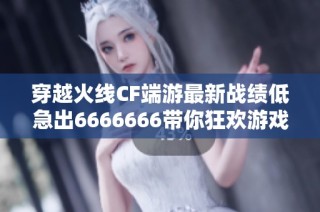 穿越火线CF端游最新战绩低急出6666666带你狂欢游戏体验